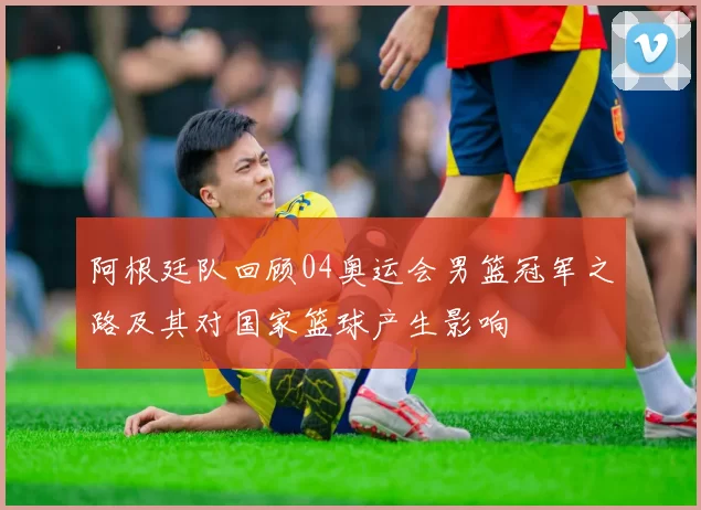 阿根廷队回顾04奥运会男篮冠军之路及其对国家篮球产生影响