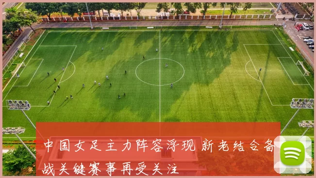 中国女足主力阵容浮现 新老结合备战关键赛事再受关注