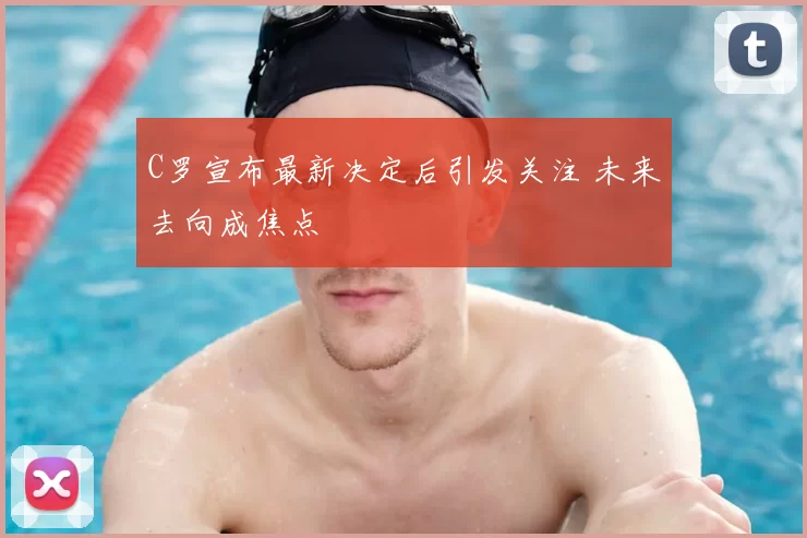 C罗宣布最新决定后引发关注 未来去向成焦点