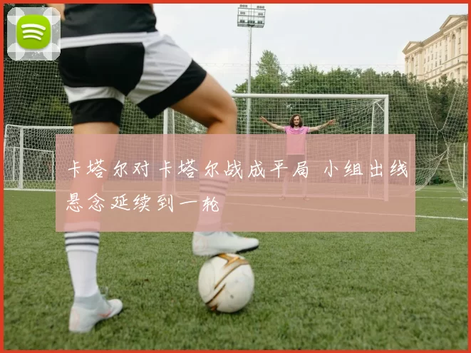 卡塔尔对卡塔尔战成平局 小组出线悬念延续到一轮