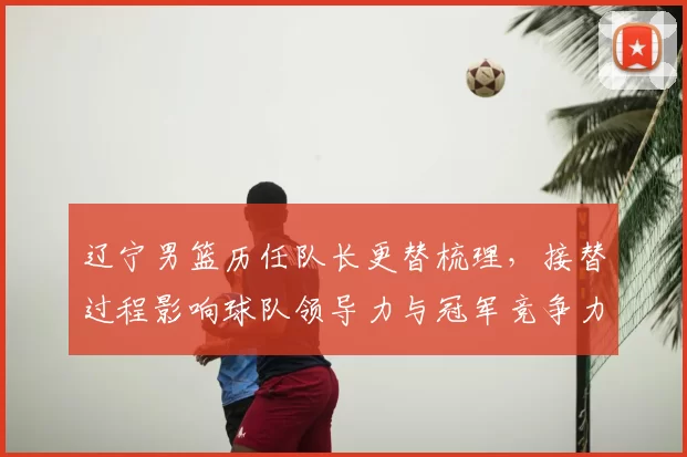 辽宁男篮历任队长更替梳理，接替过程影响球队领导力与冠军竞争力