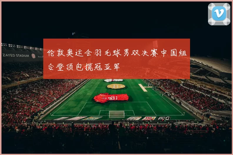 伦敦奥运会羽毛球男双决赛中国组合登顶包揽冠亚军