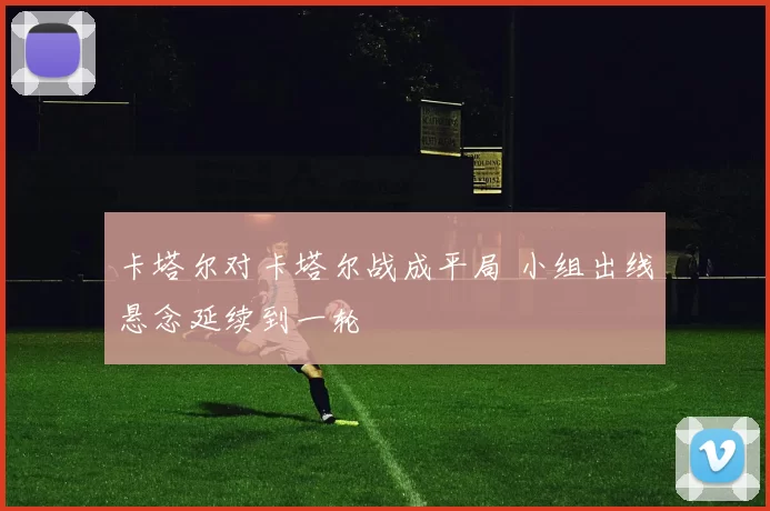 卡塔尔对卡塔尔战成平局 小组出线悬念延续到一轮