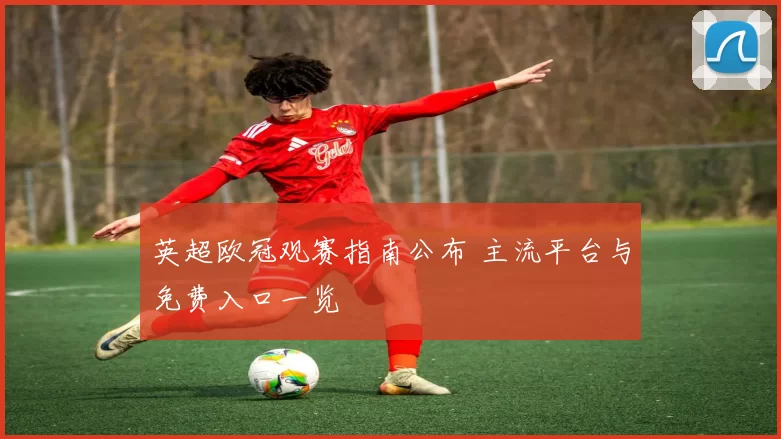 英超欧冠观赛指南公布 主流平台与免费入口一览