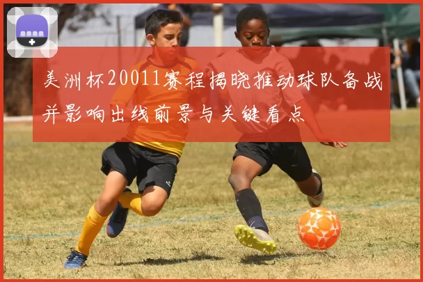美洲杯20011赛程揭晓推动球队备战并影响出线前景与关键看点