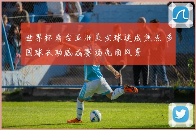 世界杯看台亚洲美女球迷成焦点 多国球衣助威成赛场亮丽风景