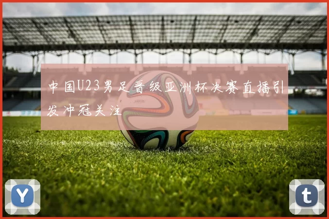 中国U23男足晋级亚洲杯决赛直播引发冲冠关注