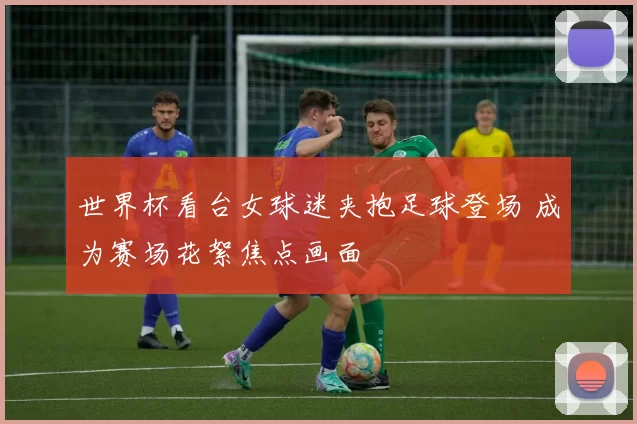 世界杯看台女球迷夹抱足球登场 成为赛场花絮焦点画面