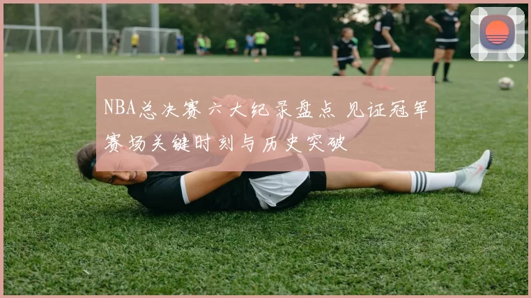 NBA总决赛六大纪录盘点 见证冠军赛场关键时刻与历史突破