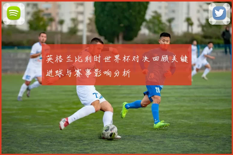 英格兰比利时世界杯对决回顾关键进球与赛事影响分析
