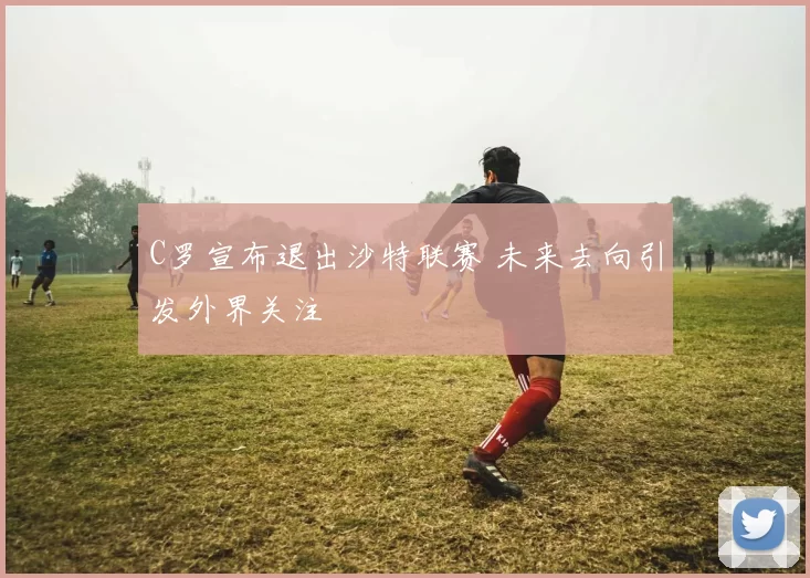 C罗宣布退出沙特联赛 未来去向引发外界关注