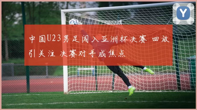 中国U23男足闯入亚洲杯决赛 回放引关注 决赛对手成焦点