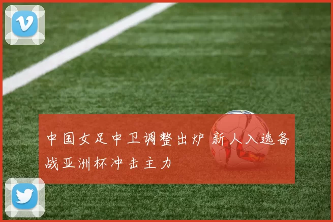 中国女足中卫调整出炉 新人入选备战亚洲杯冲击主力