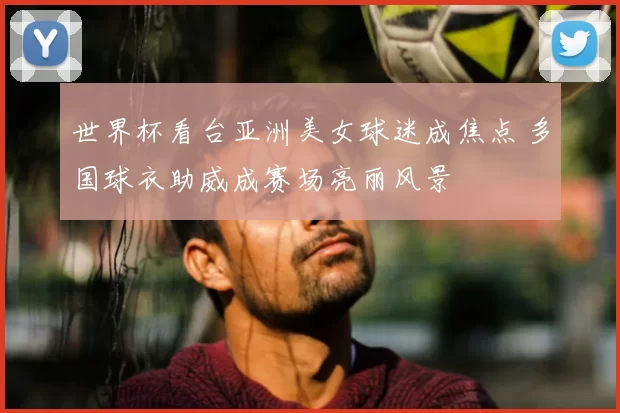 世界杯看台亚洲美女球迷成焦点 多国球衣助威成赛场亮丽风景