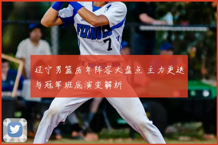 辽宁男篮历年阵容大盘点 主力更迭与冠军班底演变解析