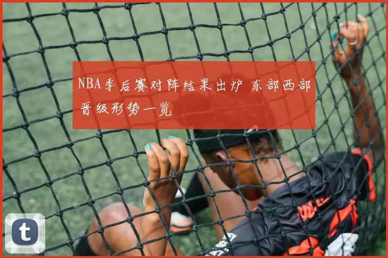 NBA季后赛对阵结果出炉 东部西部晋级形势一览