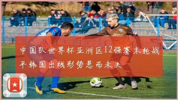 中国队世界杯亚洲区12强赛末轮战平韩国出线形势悬而未决