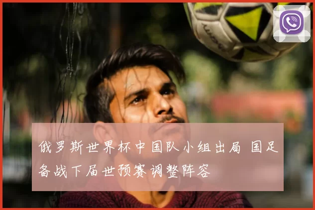 俄罗斯世界杯中国队小组出局 国足备战下届世预赛调整阵容