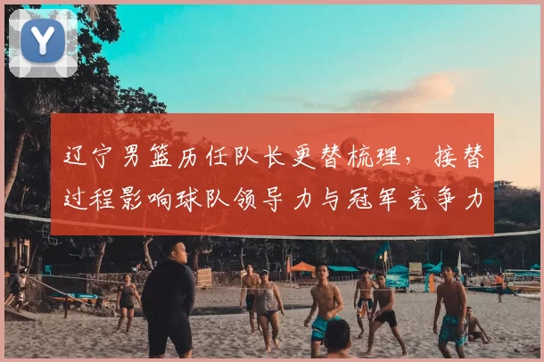 辽宁男篮历任队长更替梳理，接替过程影响球队领导力与冠军竞争力