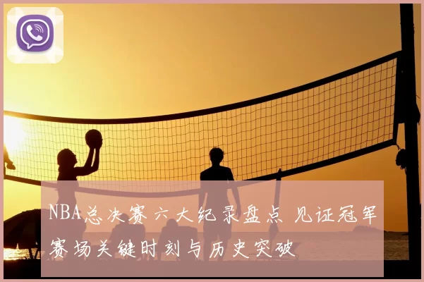 NBA总决赛六大纪录盘点 见证冠军赛场关键时刻与历史突破