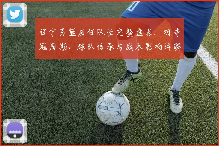 辽宁男篮历任队长完整盘点：对夺冠周期、球队传承与战术影响详解