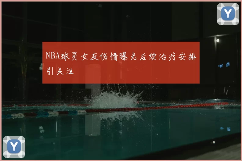 NBA球员女友伤情曝光后续治疗安排引关注