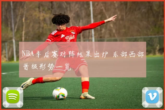 NBA季后赛对阵结果出炉 东部西部晋级形势一览