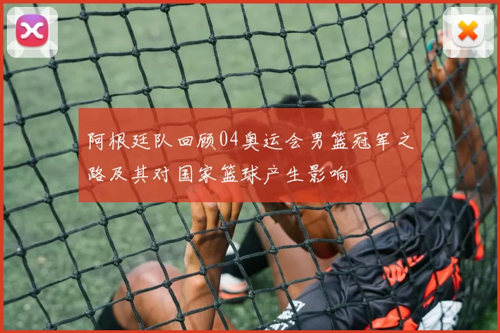 阿根廷队回顾04奥运会男篮冠军之路及其对国家篮球产生影响