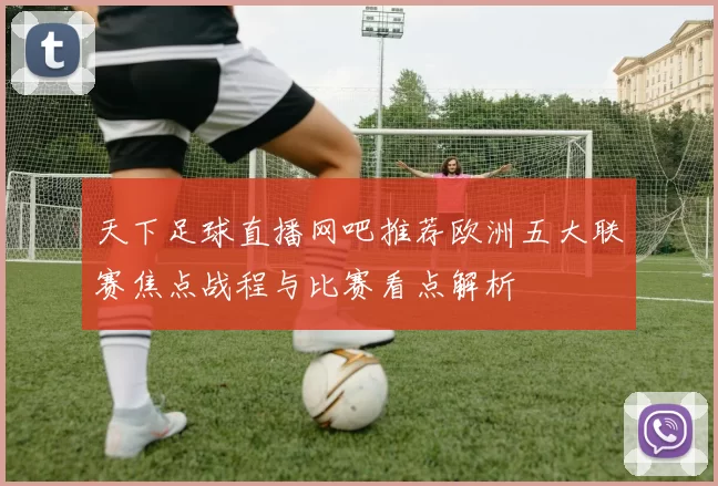天下足球直播网吧推荐欧洲五大联赛焦点战程与比赛看点解析