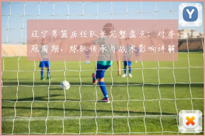辽宁男篮历任队长完整盘点：对夺冠周期、球队传承与战术影响详解