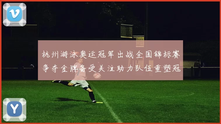 杭州游泳奥运冠军出战全国锦标赛争夺金牌备受关注助力队伍重塑冠军阵容