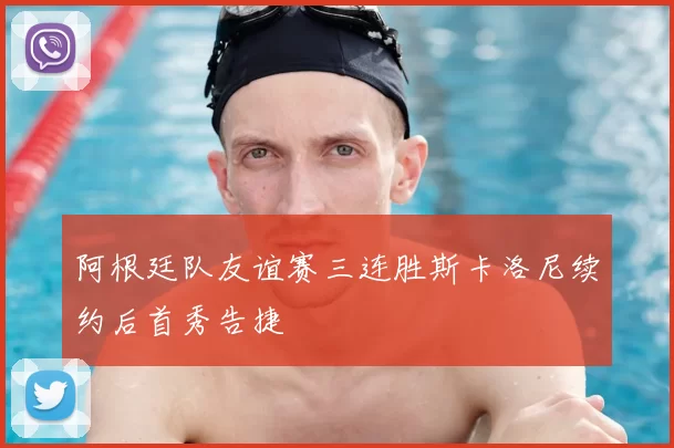 阿根廷队友谊赛三连胜斯卡洛尼续约后首秀告捷