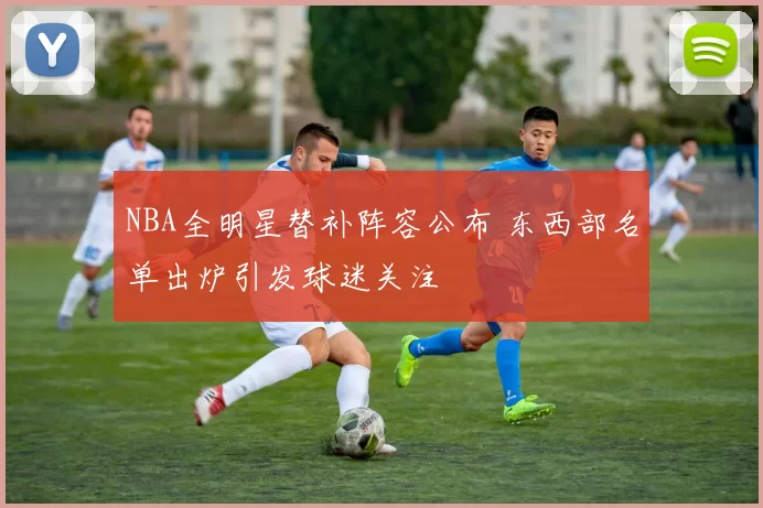 NBA全明星替补阵容公布 东西部名单出炉引发球迷关注